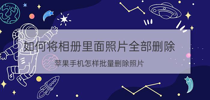 如何将相册里面照片全部删除 苹果手机怎样批量删除照片？